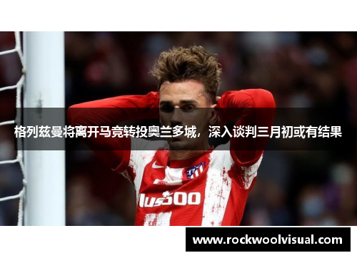 格列兹曼将离开马竞转投奥兰多城，深入谈判三月初或有结果